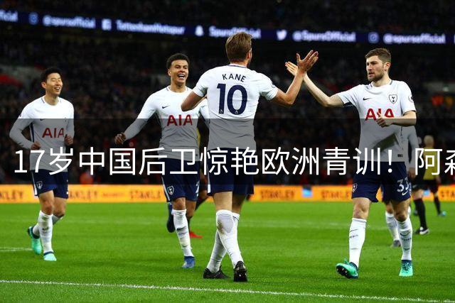 17岁中国后卫惊艳欧洲青训！阿森纳主帅盛赞"能攻善守"新星